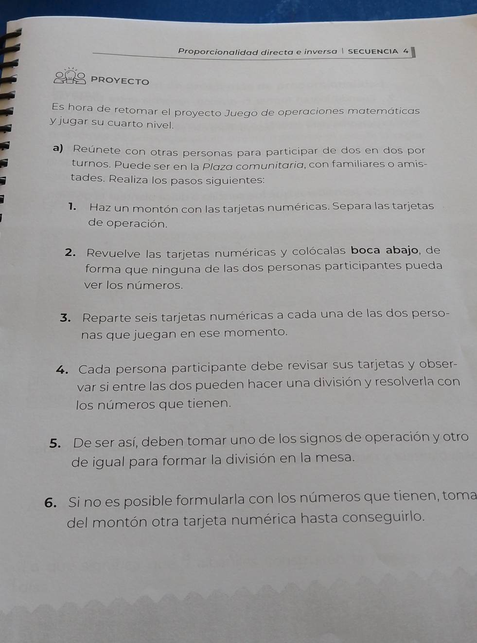 Proporcionalidad directa e inversa | SECUENCIA 4 
PROYECTO 
Es hora de retomar el proyecto Juego de operaciones matemáticas 
y jugar su cuarto nivel. 
a) Reúnete con otras personas para participar de dos en dos por 
turnos. Puede ser en la Plaza comunitaria, con familiares o amis- 
tades. Realiza los pasos siguientes: 
1 Haz un montón con las tarjetas numéricas. Separa las tarjetas 
de operación. 
2. Revuelve las tarjetas numéricas y colócalas boca abajo, de 
forma que ninguna de las dos personas participantes pueda 
ver los números. 
3. Reparte seis tarjetas numéricas a cada una de las dos perso- 
nas que juegan en ese momento. 
4. Cada persona participante debe revisar sus tarjetas y obser- 
var si entre las dos pueden hacer una división y resolverla con 
los números que tienen. 
5. De ser así, deben tomar uno de los signos de operación y otro 
de igual para formar la división en la mesa. 
6. Si no es posible formularla con los números que tienen, toma 
del montón otra tarjeta numérica hasta conseguirlo.