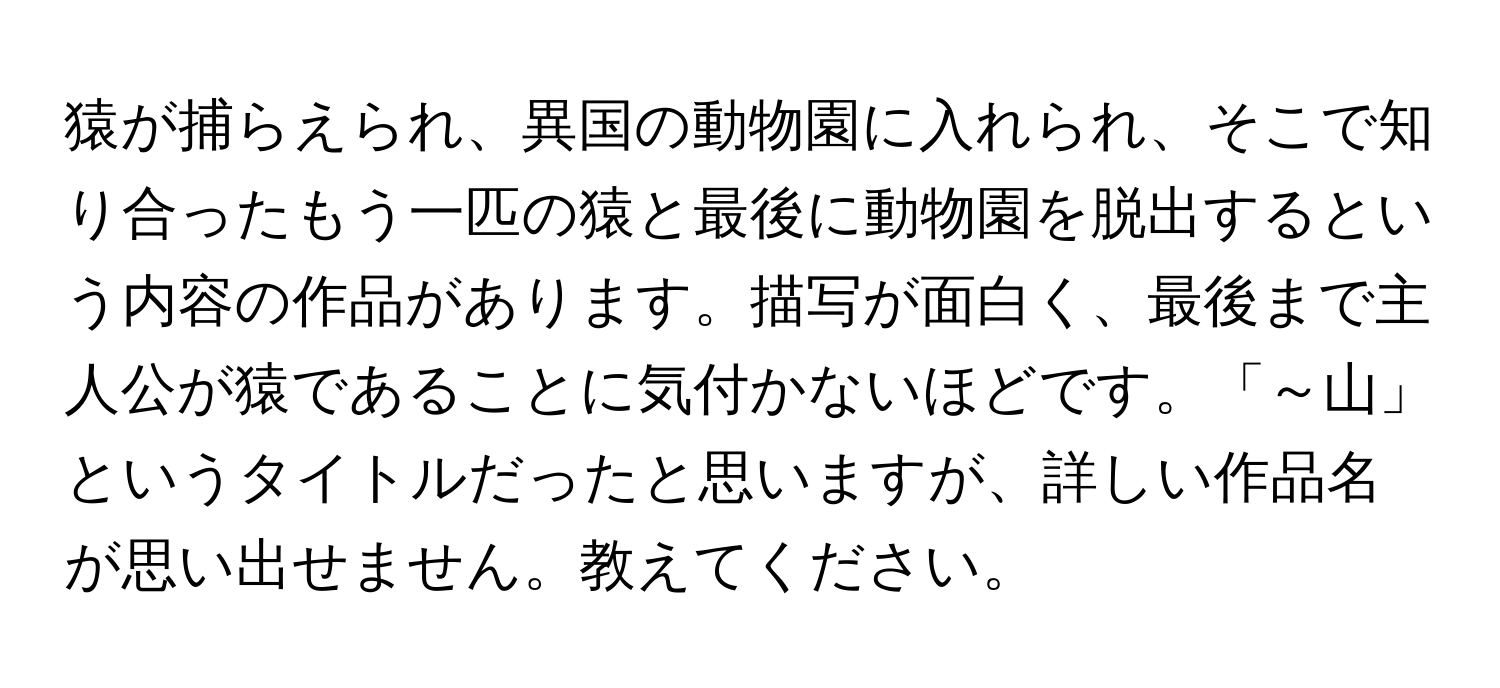 猿が捕らえられ、異国の動物園に入れられ、そこで知り合ったもう一匹の猿と最後に動物園を脱出するという内容の作品があります。描写が面白く、最後まで主人公が猿であることに気付かないほどです。「～山」というタイトルだったと思いますが、詳しい作品名が思い出せません。教えてください。