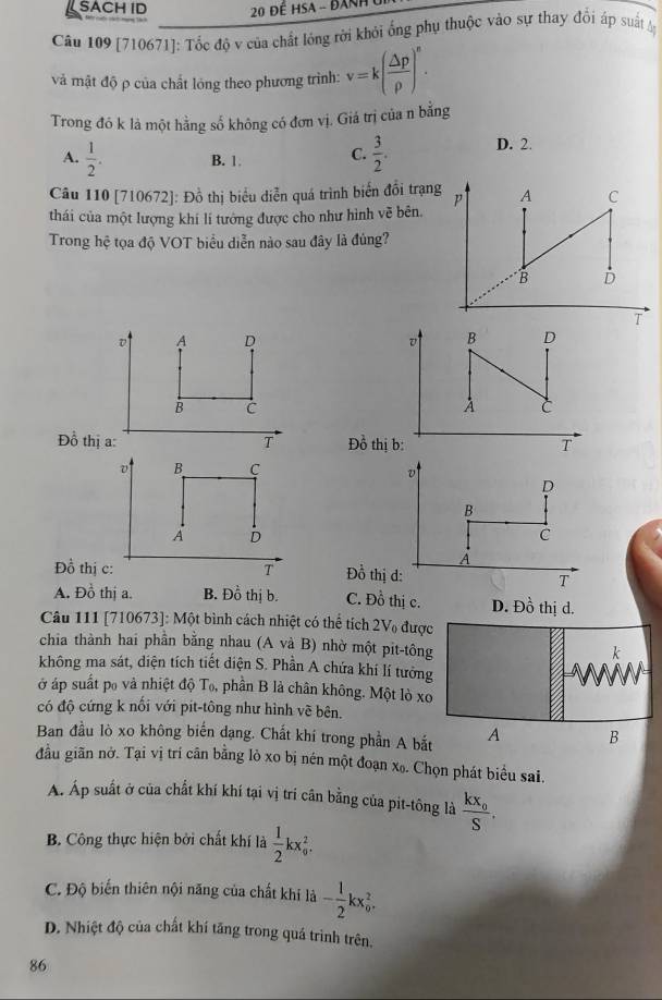 SACH ID * 20 Đế HSA - Đanh 
Câu 109 [710671]: Tốc độ v của chất lóng rời khỏi ống phụ thuộc vào sự thay đổi áp suất M
và mật độ ρ của chất lóng theo phương trình: v=k( △ p/rho  )^n.
Trong đó k là một hằng số không có đơn vị. Giá trị của n bằng
A.  1/2 . B. 1. C.  3/2 . D. 2.
Câu 110 [710672]: Đồ thị biểu diễn quá trình biển đồi trạng
thái của một lượng khí lí tướng được cho như hình vẽ bên.
Trong hệ tọa độ VOT biểu diễn nào sau đây là đủng?
D A D v B
B C
A C
Đồ thị a: T Đồ thị b: T
v B C
v
D
B
A D
C
A
Đồ thị c: T Đồ thị d: T
A. Đồ thị a. B. Đồ thị b. C. Đồ thị c. D. Đồ thị d.
Câu 111 [710673]: Một bình cách nhiệt có thể tích 2V₀ được
chia thành hai phần bằng nhau (A và B) nhờ một pit-tông
k
không ma sát, diện tích tiết diện S. Phần A chứa khí lí tưởng
ở áp suất po và nhiệt độ Tọ, phần B là chân không. Một lò xo
có độ cứng k nối với pit-tông như hình về bên.
Ban đầu lò xo không biến dạng. Chất khí trong phần A bắt A B
đầu giãn nở. Tại vị trí cân bằng lỏ xo bị nén một đoạn x₀. Chọn phát biểu sai.
Á. Áp suất ở của chất khí khí tại vị trí cân bằng của pit-tông là frac kx_0S.
B. Công thực hiện bởi chất khí là  1/2 kx_0^(2.
C. Độ biến thiên nội năng của chất khi là -frac 1)2kx_0^2.
D. Nhiệt độ của chất khí tăng trong quá trình trên.
86