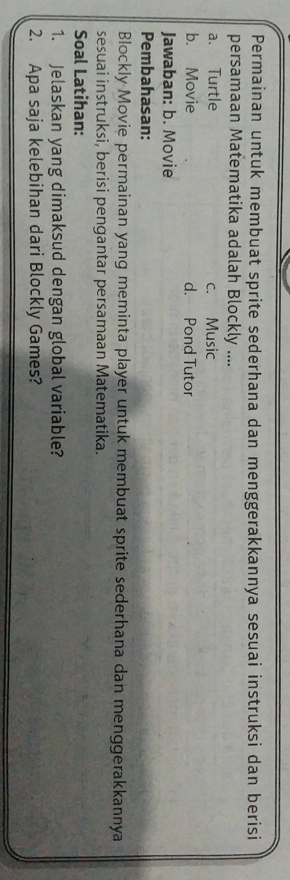 Permainan untuk membuat sprite sederhana dan menggerakkannya sesuai instruksi dan berisi
persamaan Matematika adalah Blockly ....
a. Turtle c. Music
b. Movie d. Pond Tutor
Jawaban: b. Movie
Pembahasan:
Blockly Movie permainan yang meminta player untuk membuat sprite sederhana dan menggerakkannya
sesuai instruksi, berisi pengantar persamaan Matematika.
Soal Latihan:
1. Jelaskan yang dimaksud dengan global variable?
2. Apa saja kelebihan dari Blockly Games?