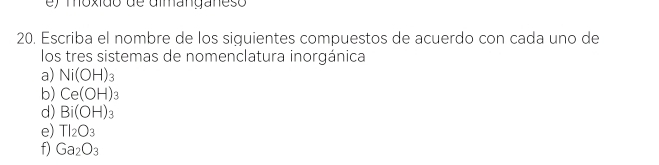 ) moxido de dmmanganeso 
20. Escriba el nombre de los siguientes compuestos de acuerdo con cada uno de 
los tres sistemas de nomenclatura inorgánica 
a) Ni(OH)_3
b) Ce(OH)_3
d) Bi(OH)_3
e) TI_2O_3
f) Ga_2O_3