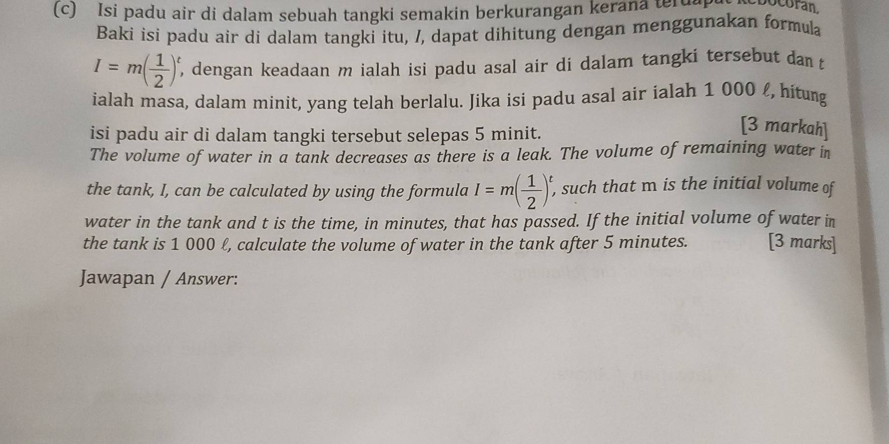 Isi padu air di dalam sebuah tangki semakin berkurangan keran a ter u a 
ocoran 
Baki isi padu air di dalam tangki itu, /, dapat dihitung dengan menggunakan formula
I=m( 1/2 )^t , dengan keadaan m ialah isi padu asal air di dalam tangki tersebut dan t 
ialah masa, dalam minit, yang telah berlalu. Jika isi padu asal air ialah 1 000 £, hitung 
isi padu air di dalam tangki tersebut selepas 5 minit. 
[3 markah] 
The volume of water in a tank decreases as there is a leak. The volume of remaining water in 
the tank, I, can be calculated by using the formula I=m( 1/2 )^t, , such that m is the initial volume of 
water in the tank and t is the time, in minutes, that has passed. If the initial volume of water in 
the tank is 1 000 ℓ, calculate the volume of water in the tank after 5 minutes. [3 marks] 
Jawapan / Answer: