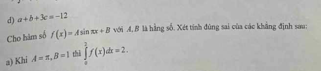 d) a+b+3c=-12
Cho hàm số f(x)=Asin π x+B với A, B là hằng số. Xét tính đúng sai của các khẳng định sau:
a) Khi A=π , B=1 thì ∈tlimits _0^2f(x)dx=2.