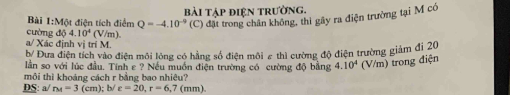 bài tập điệN trường. 
Bài 1:Một điện tích điểm Q=-4.10^(-9) (C) đặt trong chân không, thì gây ra điện trường tại M có 
cường độ 4.10^4( v/m)
a/ Xác định vị trí M. 
b/ Đưa điện tích vào điện môi lỏng có hằng số điện môi ε thì cường độ điện trường giảm đi 20
lần so với lúc đầu. Tính ε ? Nếu muốn điện trường có cường độ bằng 4. 10^4 (V/m) trong điện 
môi thì khoảng cách r bằng bao nhiêu? 
ĐS: a/ r_M=3(cm); b/ varepsilon =20, r=6,7(mm).