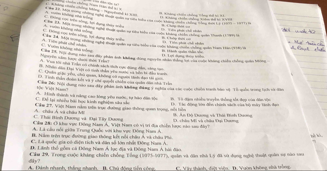 Uai của dân tộc ta?
háng chiến chống Nam Hán thế ki X
C. Kháng chiến chống Mông - Nguyênthế ki XIII.
B. Kháng chiến chống Tổng thế ki XI.
A. vườn không nhà trống
Câu 22. Một trong những nghệ thuật quân sự tiêu biểu của cuộc kháng chiến chống Tổng thời Lý (1075 - 1077) là
D. Kháng chiến chống Xiêm thế ki XVIII
C. Đóng cọc trên sông, lợi dụng thủy triều
B. Chớp thời cơ
A. vườn không nhà trống
Câu 23. Một trong những nghệ thuật quân sự tiêu biểu của cuộc kháng chiến chống quân Thanh (1789) là
D. Tiên phát chế nhân
C. Đóng cọc trên sông, lợi dụng thủy triều
B. Chớp thời cơ
Câu 24. Một trong những nghệ thuật quân sự tiêu biểu của cuộc kháng chiến chống quân Nam Hán (938) là
A. Tiên phát chế nhân.
D. Tiên phát chế nhân
C. Vườn không nhà trống.
B. Hành quân thần tốc.
D. Lợi dụng thủy triều.
Câu 25, Nội dung nào sau đầy phản ánh không đúng nguyên nhân thắng lợi của cuộc kháng chiến chống quân Mông -
Nguyên xâm lược dưới thời Trần?
A. Vua tôi nhà Trần có chính sách tích cực đúng đẫn, sáng tạo.
B. Nhân dân Đại Việt có tinh thần yêu nước và bền bi đầu tranh.
C. Quân giặc yếu, chủ quan, không có người lãnh đạo tài giỏi.
D. Tinh thần đoàn kết và ý chí quyết chiến của quân dân nhà Trần
Câu 26: Nội dung nào sau dây phân ánh không đúng ý nghĩa của các cuộc chiến tranh bảo vệ Tổ quốc trong lịch sử dân
tộc Việt Nam?
A. Hình thành và nâng cao lòng yêu nước, tự hào dân tộc B. Tô đậm nhiều truyền thống tốt đẹp của dân tộc
C. Để lại nhiều bài học kinh nghiệm sâu sắc D. Tác động lớn đến chính sách của bộ máy lãnh đạo
Câu 27. Việt Nam nằm trên trục đường giao thông quan trọng, nối liền
A. châu Á và châu Mĩ B. Ấn Độ Dương và Thái Bình Dương
C. Thái Bình Dương và Đại Tây Dương  D. châu Mĩ và châu Đại Dương
Câu 28: Ở khu vực Đông Nam Á, Việt Nam có vị trí địa chiến lược nào sau đây?
A. Là cầu nối giữa Trung Quốc với khu vực Đông Nam Á.
B. Nằm trên trục đường giao thông kết nối châu Á và châu Phi. hế ki,
C. Là quốc gia có diện tích và dân số lớn nhất Đông Nam Á.
?
D. Lãnh thổ gồm cả Đông Nam Á lục địa và Đông Nam Á hải đảo.
Câu 29. Trong cuộc kháng chiến chống Tống (1075-1077), quân và dân nhà Lý đã sử dụng nghệ thuật quân sự nào sau
dây?
A. Đánh nhanh, thắng nhanh. B. Chủ động tiến công. C. Vây thành, diệt viện. D. Vườn không nhà trống.