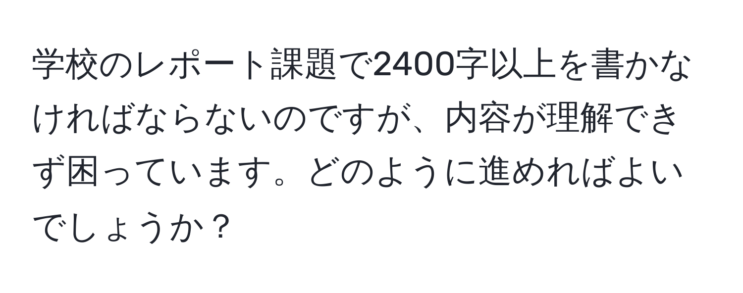 学校のレポート課題で2400字以上を書かなければならないのですが、内容が理解できず困っています。どのように進めればよいでしょうか？