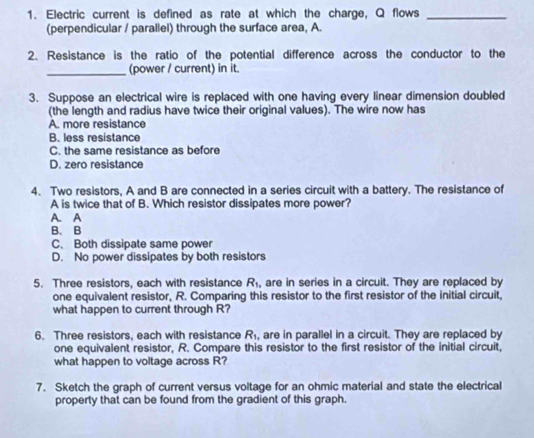 Electric current is defined as rate at which the charge, Q flows_
(perpendicular / parallel) through the surface area, A.
2. Resistance is the ratio of the potential difference across the conductor to the
_(power / current) in it.
3. Suppose an electrical wire is replaced with one having every linear dimension doubled
(the length and radius have twice their original values). The wire now has
A. more resistance
B. less resistance
C. the same resistance as before
D. zero resistance
4. Two resistors, A and B are connected in a series circuit with a battery. The resistance of
A is twice that of B. Which resistor dissipates more power?
A. A
B. B
C. Both dissipate same power
D. No power dissipates by both resistors
5. Three resistors, each with resistance R_1 , are in series in a circuit. They are replaced by
one equivalent resistor, R. Comparing this resistor to the first resistor of the initial circuit,
what happen to current through R?
6. Three resistors, each with resistance R_1 , are in parallel in a circuit. They are replaced by
one equivalent resistor, R. Compare this resistor to the first resistor of the initial circuit,
what happen to voltage across R?
7. Sketch the graph of current versus voltage for an ohmic material and state the electrical
property that can be found from the gradient of this graph.