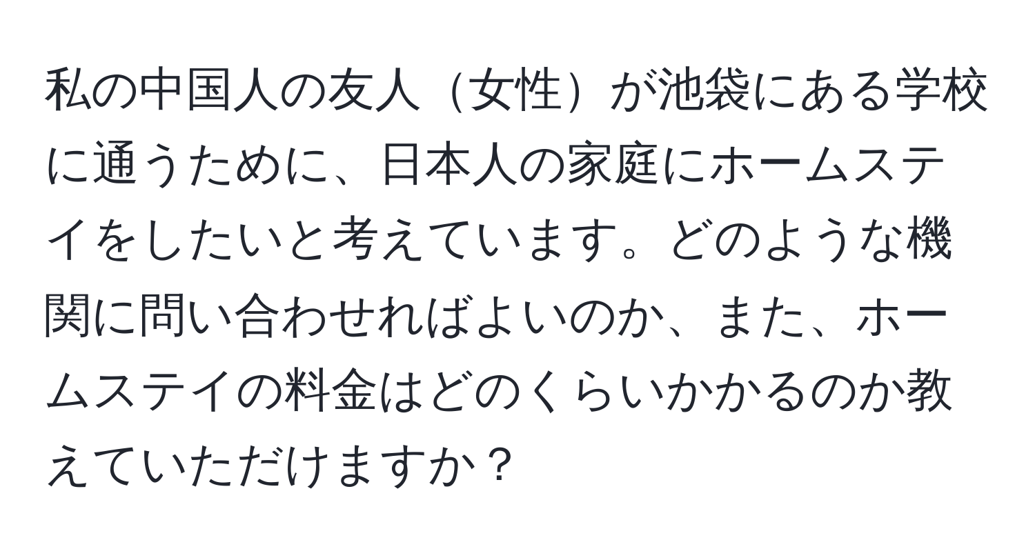 私の中国人の友人女性が池袋にある学校に通うために、日本人の家庭にホームステイをしたいと考えています。どのような機関に問い合わせればよいのか、また、ホームステイの料金はどのくらいかかるのか教えていただけますか？