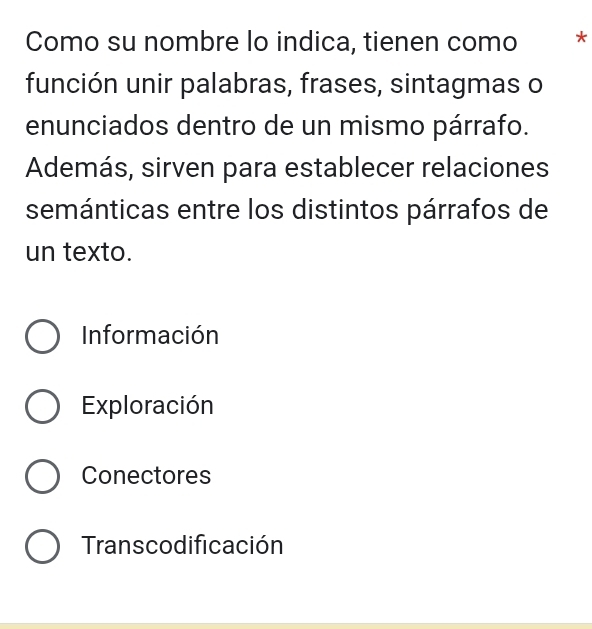 Como su nombre lo indica, tienen como *
función unir palabras, frases, sintagmas o
enunciados dentro de un mismo párrafo.
Además, sirven para establecer relaciones
semánticas entre los distintos párrafos de
un texto.
Información
Exploración
Conectores
Transcodificación