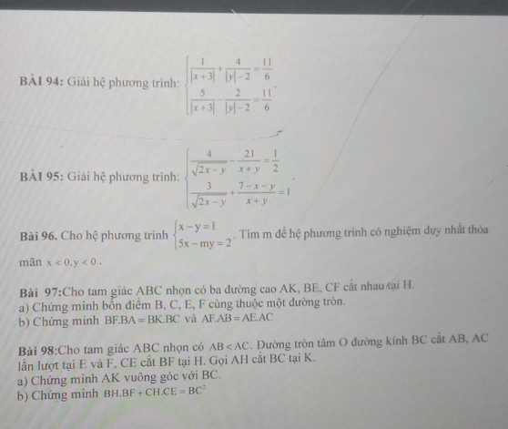 Giải hệ phương trình: beginarrayl  1/|x+3| + 4/|y|-2 = 11/6   5/|x+3|  2/|y|-2 = 11/6 endarray.
BÀI 95: Giải hệ phương trình: beginarrayl  4/sqrt(2x-y) - 21/x+y = 1/2   3/sqrt(2x-y) + (7-x-y)/x+y =1endarray.
Bài 96. Cho hệ phương trình beginarrayl x-y=1 5x-my=2endarray.. Tìm m để hệ phương trình có nghiệm dụy nhất thỏa 
mãn x<0,y<0</tex>. 
Bài 97:Cho tam giác ABC nhọn có ba dường cao AK, BE, CF cắt nhau ại H. 
a) Chứng minh bốn điểm B, C, E, F cùng thuộc một đường tròn. 
b) Chứng minh BF.BA A=BK.BC và AF.AB=AE.AC
Bài 98:Cho tam giác ABC nhọn có AB . Đường tròn tâm O đường kính BC cắt AB, AC
lần lượt tại E và F, CE cắt BF tại H. Gọi AH cắt BC tại K. 
a) Chứng minh AK vuông góc với BC. 
b) Chứng minh B H.BF+CH.CE=BC^2