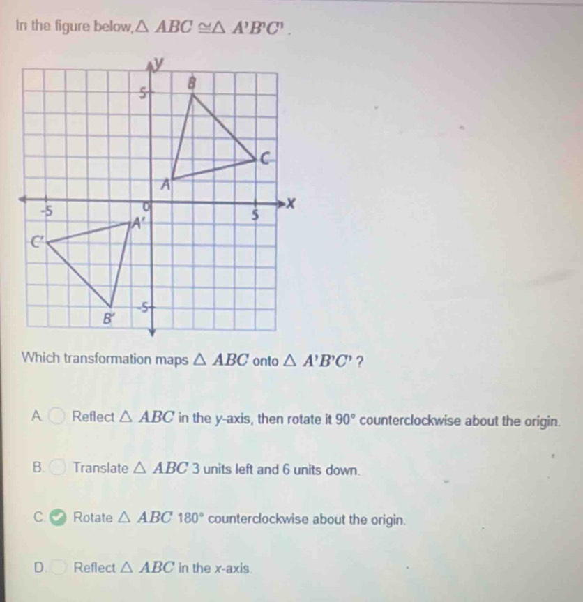 In the figure below, △ ABC≌ △ A'B'C'.
Which transformation maps △ ABC onto △ A'B'C' ?
A Reflect △ ABC in the y-axis, then rotate it 90° counterclockwise about the origin.
B. Translate △ ABC 3 units left and 6 units down.
C Rotate △ ABC180° counterclockwise about the origin.
D. Reflect △ ABC in the x-axis.