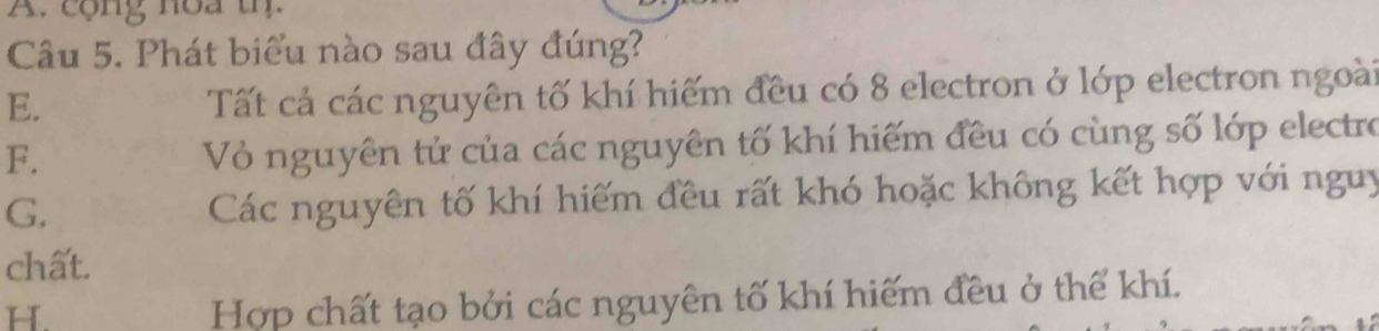 cộng noa th.
Câu 5. Phát biểu nào sau đây đúng?
E.
Tất cả các nguyên tố khí hiếm đều có 8 electron ở lớp electron ngoài
F.
Vỏ nguyên tử của các nguyên tố khí hiếm đều có cùng số lớp electro
G.
Các nguyên tố khí hiếm đều rất khó hoặc không kết hợp với nguy
chất.
H
Hợp chất tạo bởi các nguyên tố khí hiếm đều ở thể khí.