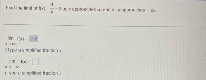 Find the limit of f(x)= 4/x -2 as x approaches ∞ and as x approaches - ∞.
limlimits _xto ∈fty f(x)=-2
(Type a simplified fraction.)
limlimits _xto -∈fty f(x)=□
(Type a simplified fraction.)