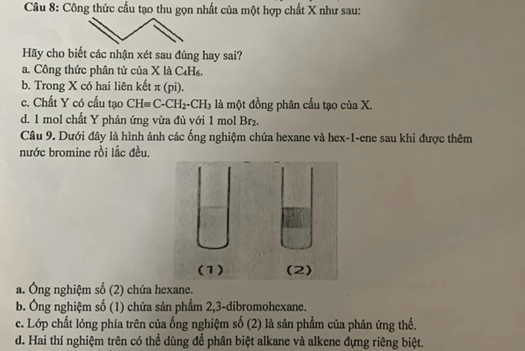 Công thức cấu tạo thu gọn nhất của một hợp chất X như sau:
Hãy cho biết các nhận xét sau đúng hay sai?
a. Công thức phân tử của X là C₄H₆.
b. Trong X có hai liên kết π (pi).
c. Chất Y có cấu tạo CHequiv C-CH_2-CH_3 là một đồng phân cấu tạo của X.
d. 1 mol chất Y phản ứng vừa đủ với 1 mol Br_2
Câu 9. Dưới đây là hình ảnh các ống nghiệm chứa hexane và hex -1 -ene sau khi được thêm
nước bromine rồi lắc đều.
a. Ông nghiệm số (2) chứa hexane.
b. Ông nghiệm số (1) chứa sản phẩm 2, 3 -dibromohexane.
c. Lớp chất lỏng phía trên của ống nghiệm số (2) là sản phẩm của phản ứng thế.
d. Hai thí nghiệm trên có thể dùng để phân biệt alkane và alkene đựng riêng biệt.