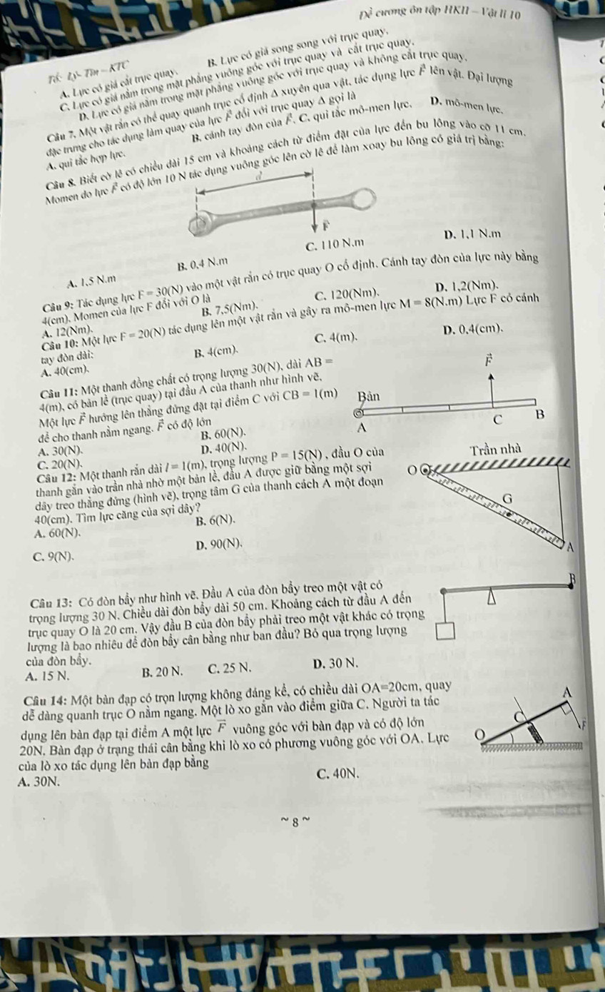 Ix^2 cương ôn tập IIKIl-V_all u  1 o
A. Lực có giá cất trục quay. B. Lực có giả song song với trục quay,
vector r
C. Lực có giá nằm trong mặt phầng vuống góc với trục quay và cắt trục quay,
nó ly-7)+-KTC lên vật. Đại lượng
D. Lực có giá năm trong mặt phẳng vuông góc với trục quay và không cất trục quay
Câu 7、 64 vật rắn có thể quay quanh trục cổ định Δ xuyên qua vật, tác dụng lực
B. cánh tay đòn của F. C. qui tắc mô-men lực. D. mô-men lực.
đặc trưng cho tác dụng làm quay của lực F đổi với trục quay Δ gọi là A. qui tắc hợp lực.
Câu 8. Biết cờ lê có chiều dài 15 cm và khoảng cách từ điểm đặt của lực đến bu lồng vào cỡ 11 cm
Momen do lực F có độ lớnuông góc lên cờ lê để làm xoay bu lồng có giá trị bằng
D. 1.1 N.m
C. 110 N.m
B. 0.4N.n
Câu 9: Tác dụng lực F=30(N) vào một vật rắn có trục quay O cố định. Cánh tay đòn của lực này bằng
A. 1,5 N.m
C. 120(Nm). D. 1,2(Nm).
B. 7,5(Nm).
4(cm). Momen của lực F đổi với O là
Câu 10: Một lực A. 12(Nm). F=20(N) tác dụng lên một vật rắn và gây ra mô-men lực
M=8(N.m) Lực F có cánh
C. 4(m).
D.
tay đòn dài:
B. 4(cm) 0.4(cm).
A. 40(cm).
Câu H1: Một thanh đồng chất có trọng lượng 30(N) , đài AB=
F
4(m), có bản lề (trục quay) tại đầu Á của thanh như hình vẽ,
Một lực vector F hướng lên thẳng đứng đặt tại điểm C với CB=1(m) Bản
để cho thanh nằm ngang. F có độ lớn
C B
B. 60(N).
A
A. 30(N).
D. 40(N).
C. 20(N). l=1(m) ,trọng lượng P=15(N) , đầu O của Trần nhà
Câu 12: Một thanh rắn dài
thanh gắn vào trần nhà nhờ một bản lề, đầu A được giữ bằng một sợi o
a
dây treo thắng đứng (hình vẽ), trọng tâm G của thanh cách Á một đoạn
G
40(cm). Tìm lực căng của sợi dây?
B. 6(N).
i
A. 60(N).
D. 90(N). A
C. 9(N).
B
Câu 13: Có đòn bầy như hình vẽ. Đầu A của đòn bầy treo một vật có
trọng lượng 30 N. Chiều dài đòn bầy dài 50 cm. Khoảng cách từ đầu A đến
trục quay O là 20 cm. Vậy đầu B của đòn bầy phải treo một vật khác có trọng
lượng là bao nhiêu đề đòn bầy cân bằng như ban đầu? Bỏ qua trọng lượng
của đòn bầy.
A. 15 N. B. 20 N. C. 25 N. D. 30 N.
Câu 14: Một bàn đạp có trọn lượng không đáng kể, có chiều dài OA=20cm qu 
dễ dàng quanh trục Ô nằm ngang. Một lò xo gắn vào điểm giữa C. Người ta tác
dụng lên bàn đạp tại điểm A một lực vector F vuông góc với bàn đạp và có độ lớn
20N, Bàn đạp ở trạng thái cân bằng khi lò xo có phương vuông góc với OA. Lực 
của lò xo tác dụng lên bàn đạp bằng
A. 30N. C. 40N.
8