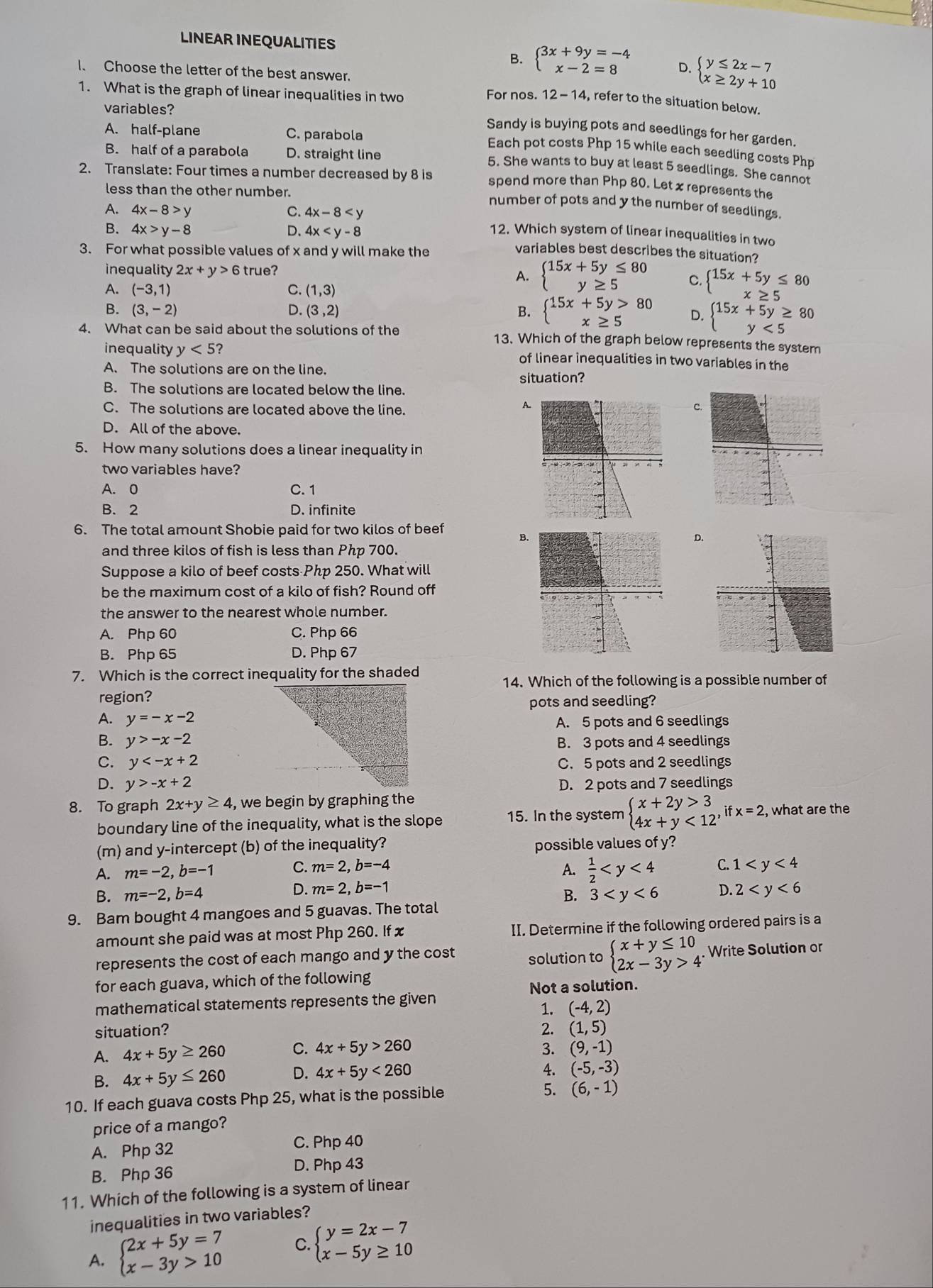 LINEAR INEQUALITIES
B. beginarrayl 3x+9y=-4 x-2=8endarray. D. beginarrayl y≤ 2x-7 x≥ 2y+10endarray.
I. Choose the letter of the best answer.
1. What is the graph of linear inequalities in two For nos. 12-14 , refer to the situation below.
variables?
A. half-plane C. parabola
Sandy is buying pots and seedlings for her garden.
B. half of a parabola D. straight line
Each pot costs Php 15 while each seedling costs Php
5. She wants to buy at least 5 seedlings. She cannot
2. Translate: Four times a number decreased by 8 is spend more than Php 80. Let x represents the
less than the other number.
number of pots and y the number of seedlings.
A. 4x-8>y C. 4x-8
B. 4x>y-8 D. 4x 12. Which system of linear inequalities in two
3. For what possible values of x and y will make the
variables best describes the situation?
inequality 2x+y>6 true?
A. beginarrayl 15x+5y≤ 80 y≥ 5endarray. C. beginarrayl 15x+5y≤ 80 x≥ 5endarray.
A. (-3,1) C. (1,3)
B. (3,-2) D. (3,2) B. beginarrayl 15x+5y>80 x≥ 5endarray. D. beginarrayl 15x+5y≥ 80 y<5endarray.
4. What can be said about the solutions of the 13. Which of the graph below represents the system
inequality y<5</tex> 7 of linear inequalities in two variables in the
A. The solutions are on the line.
B. The solutions are located below the line. situation?
C. The solutions are located above the line.
A
C
D. All of the above.
5. How many solutions does a linear inequality in
two variables have?
A. 0 C. 1
B. 2 D. infinite
6. The total amount Shobie paid for two kilos of beef
B.
D.
and three kilos of fish is less than Php 700.
Suppose a kilo of beef costs Php 250. What will
be the maximum cost of a kilo of fish? Round off
the answer to the nearest whole number.
A. Php 60 C. Php 66
B. Php 65 D. Php 67
7. Which is the correct inequality for the shaded
14. Which of the following is a possible number of
region?
pots and seedling?
A. y=-x-2
A. 5 pots and 6 seedlings
B. y>-x-2 B. 3 pots and 4 seedlings
C. y C. 5 pots and 2 seedlings
D. y>-x+2 D. 2 pots and 7 seedlings
8. To graph 2x+y≥ 4 , we begin by graphing the
boundary line of the inequality, what is the slope 15. In the system beginarrayl x+2y>3 4x+y<12endarray. ,ifx=2, , what are the
(m) and y-intercept (b) of the inequality? possible values of y?
A. m=-2,b=-1 C. m=2,b=-4
A.  1/2  C. 1
D. m=2,b=-1
B. m=-2,b=4 B. 3 D. 2
9. Bam bought 4 mangoes and 5 guavas. The total
amount she paid was at most Php 260. If x II. Determine if the following ordered pairs is a
represents the cost of each mango and y the cost solution to beginarrayl x+y≤ 10 2x-3y>4endarray. Write Solution or
for each guava, which of the following
Not a solution.
mathematical statements represents the given
1. (-4,2)
situation? 2. (1,5)
A. 4x+5y≥ 260 C. 4x+5y>260 3. (9,-1)
B. 4x+5y≤ 260 D. 4x+5y<260</tex>
4. (-5,-3)
10. If each guava costs Php 25, what is the possible
5. (6,-1)
price of a mango?
A. Php 32 C. Php 40
B. Php 36 D. Php 43
11. Which of the following is a system of linear
inequalities in two variables?
A. beginarrayl 2x+5y=7 x-3y>10endarray. C. beginarrayl y=2x-7 x-5y≥ 10endarray.