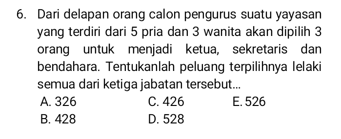 Dari delapan orang calon pengurus suatu yayasan
yang terdiri dari 5 pria dan 3 wanita akan dipilih 3
orang untuk menjadi ketua, sekretaris dan
bendahara. Tentukanlah peluang terpilihnya lelaki
semua dari ketiga jabatan tersebut...
A. 326 C. 426 E. 526
B. 428 D. 528