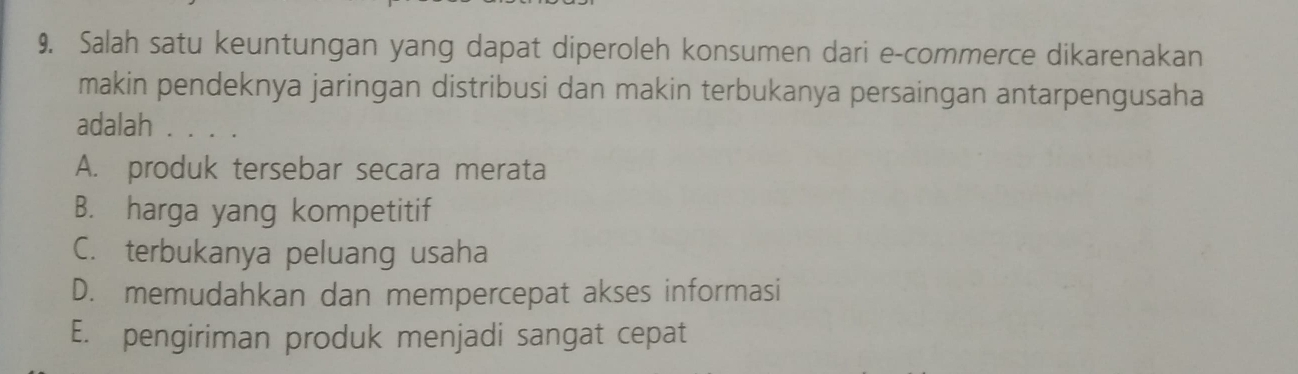 Salah satu keuntungan yang dapat diperoleh konsumen dari e-commerce dikarenakan
makin pendeknya jaringan distribusi dan makin terbukanya persaingan antarpengusaha
adalah . . . .
A. produk tersebar secara merata
B. harga yang kompetitif
C. terbukanya peluang usaha
D. memudahkan dan mempercepat akses informasi
E. pengiriman produk menjadi sangat cepat