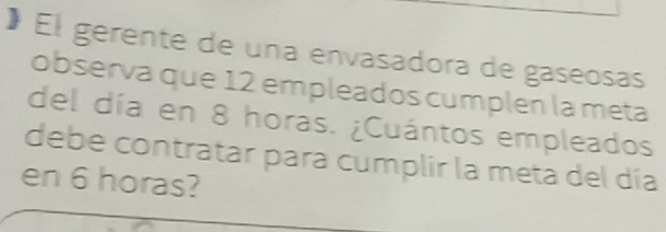 El gerente de una envasadora de gaseosas 
observa que 12 empleados cumplen la meta 
del día en 8 horas. ¿Cuántos empleados 
debe contratar para cumplir la meta del día 
en 6 horas?