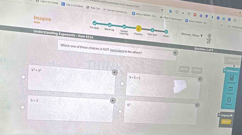 sons/625/activities/3107/items/2991
Log in to Clever Log in to Clever New Tab 0 Hamet Tubman an.
Imagine
Milaun McNeill - D0. What islogy? Miaun McNel - o..
Math
3 All Bockmat
Welcome, Milaun
Understanding Exponents - Question 1 of 9
Which one of these choices is NOT equivalent to the others?
q
5^2* 5^1
CLEA Reference
5* 5* 5

5* 3
5^3
fnur
V. Language @