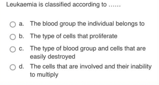 Leukaemia is classified according to ......
a. The blood group the individual belongs to
b. The type of cells that proliferate
c. The type of blood group and cells that are
easily destroyed
d. The cells that are involved and their inability
to multiply