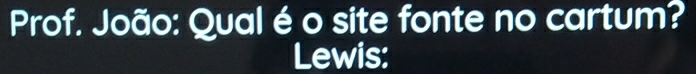 Prof. João: Qual é o site fonte no cartum? 
Lewis: