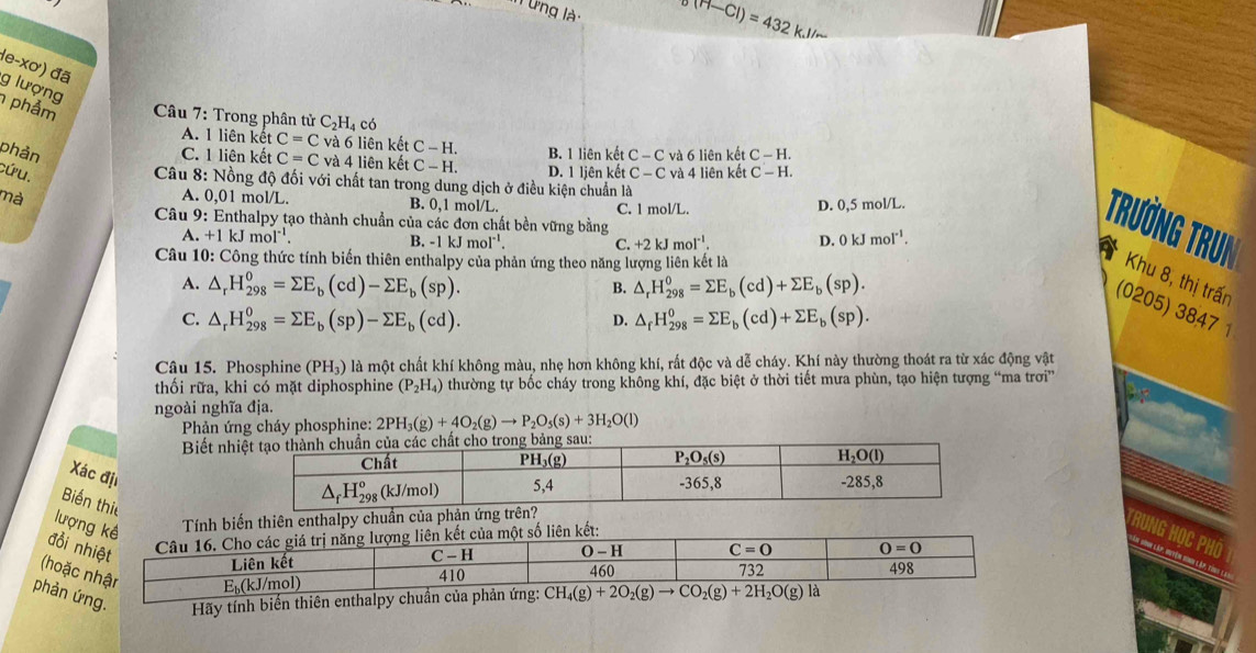 (1-Cl)=432kJ/
le-xơ) đã g lượng
phảm  Câu 7: Trong phân tử 6 C_2H_4 có
A. 1 liên kết C=C và 6 liên kết C-H. B. 1 liên kết C-C
phản C. 1 liên kết C=C và 4 liên kết C-H. D. 1 ljên kết và 6 liên kết C-H.
cứu. C-C và 4 liên kết C-H.
Câu 8: Nồng độ đối với chất tan trong dung dịch ở điều kiện chuẩn là
mà A. 0,01 mol/L. B. 0,1 mol/L. C. 1 mol/L. D. 0,5 mol/L.
Câu 9: Enthalpy tạo thành chuẩn của các đơn chất bền vững bằng
A. +1kJmol^(-1). B. -1kJmoI^(-1). ( +2kJmol^(-1) D. 0kJmol^(-1).
Trường Trun Khu 8, thị trấn
Câu 10: Công thức tính biến thiên enthalpy của phản ứng theo năng lượng liên kết là
A. △ _rH_(298)^0=sumlimits E_b(cd)-sumlimits E_b(sp). △ _rH_(298)^0=sumlimits E_b(cd)+sumlimits E_b(sp).
B.
(0205) 3847 1
C. △ _rH_(298)^0=sumlimits E_b(sp)-sumlimits E_b(cd). △ _fH_(298)^0=sumlimits E_b(cd)+sumlimits E_b(sp).
D.
Câu 15. Phosphine (PH_3) là một chất khí không màu, nhẹ hơn không khí, rất độc và dễ cháy. Khí này thường thoát ra từ xác động vật
thối rữa, khi có mặt diphosphine (P_2H_4) thường tự bốc cháy trong không khí, đặc biệt ở thời tiết mưa phùn, tạo hiện tượng “ma trơi”
ngoài nghĩa địa.
Phản ứng cháy phosphine: 2PH_3(g)+4O_2(g)to P_2O_5(s)+3H_2O(l)
Biết nh
Xác địi
Biến thị
lượng kê  Tính biến thiên enthalpy chu
đồi nhiệt
Câu
(hoặc nhậr
phản ứng.  Hãy tính biến thiên enthalpy chuẩn của phản ứng: CH_4(g)+2O_2(g)to CO_2(g)+2H_2O(g)la