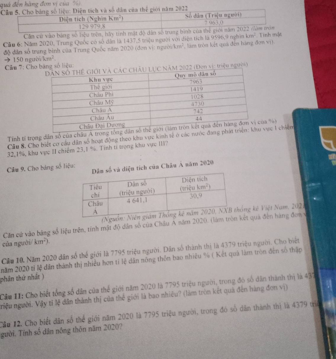 quả đến hàng đơn vị của %).
Căn cứ vào bảng số liệu trên, hãy tính mật độ dân 
Câu 6: Năm 2020, Trung Quốc có số dân là 1437,5 triệu người với diện tích là 9596,9 nghìn km^2. Tính mật
độ dân số trung bình của Trung Quốc năm 2020 (đơn vị: người km^2 , làm tròn kết quả đến hàng đơn vị).
→150 ngườ i/km^2.
Câu 7: Chobảng số liệu:
n vị: triệu người)
Tính tỉ trọng dân số của châu Áa %)
Câu 8. Cho biết cơ cấu dân số hoạt động theo khu vực kinh tế ở các nực 1 chiếm
32,1%, khu vực II chiếm 23,1 %. Tính tỉ trọng khu vực III?
Câu 9. Cho bảng số liệu:
ố và diện tích của Châu Á năm 2020
ổng kê Việt Nam, 2021
Căn cứ vào bảng số liệu trên, tính mật độ dân số của Châu Á năm 2020. (lkết quả đến hàng đơn v
của người/ km^2).
Câu 10. Năm 2020 dân số thế giới là 7795 triệu người. Dân số thành thị là 4379 triệu người. Cho biết
năm 2020 tỉ lệ dân thành thị nhiều hơn tỉ lệ dân nông thôn bao nhiêu % ( Kết quả làm tròn đến số thập
phân thứ nhất )
Câu 11: Cho biết tổng số dân của thế giới năm 2020 là 7795 triệu người, trong đó số dân thành thị là 437
riệu người. Vậy tỉ lệ dân thành thị của thể giới là bao nhiêu? (làm tròn kết quả đến hàng đơn vị)
Câu 12. Cho biết dân số thể giới năm 2020 là 7795 triệu người, trong đó số dân thành thị là 4379 triể
gười. Tính số dân nông thôn năm 2020?