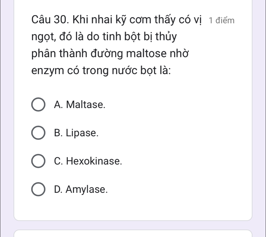 Khi nhai kỹ cơm thấy có vị 1 điểm
ngọt, đó là do tinh bột bị thủy
phân thành đường maltose nhờ
enzym có trong nước bọt là:
A. Maltase.
B. Lipase.
C. Hexokinase.
D. Amylase.