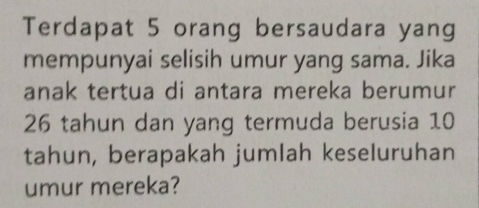 Terdapat 5 orang bersaudara yang 
mempunyai selisih umur yang sama. Jika 
anak tertua di antara mereka berumur
26 tahun dan yang termuda berusia 10
tahun, berapakah jumlah keseluruhan 
umur mereka?