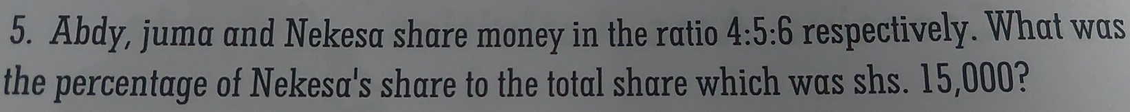 Abdy, juma and Nekesa share money in the ratio 4:5:6 respectively. What was 
the percentage of Nekesa's share to the total share which was shs. 15,000?