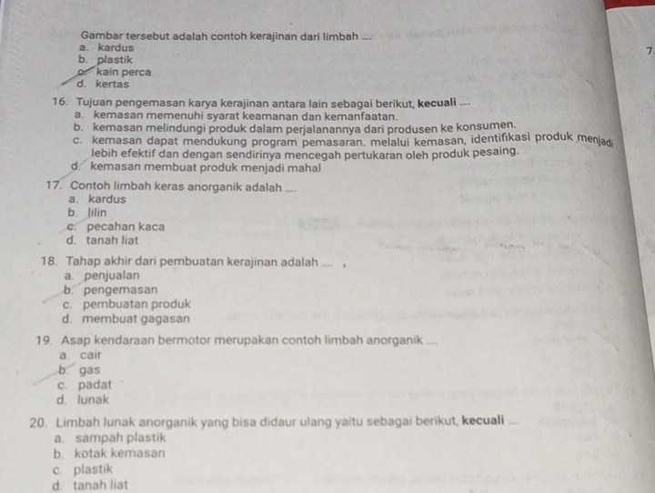 Gambar tersebut adalah contoh kerajinan dari limbah
., ,
a. kardus 7
b. plastik
kain perca
d. kertas
16. Tujuan pengemasan karya kerajinan antara lain sebagai berikut, kecuali ....
a. kemasan memenuhi syarat keamanan dan kemanfaatan.
b. kemasan melindungi produk dalam perjalanannya dari produsen ke konsumen.
c. kemasan dapat mendukung program pemasaran. melalui kemasan, identifikasi produk menjadi
lebih efektif dan dengan sendirinya mencegah pertukaran oleh produk pesaing.
d. kemasan membuat produk menjadi mahal
17. Contoh limbah keras anorganik adalah __
a. kardus
b. lilin
c. pecahan kaca
d. tanah liat
18. Tahap akhir dari pembuatan kerajinan adalah .... .
a penjualan
b. pengemasan
c. pembuatan produk
d. membuat gagasan
19. Asap kendaraan bermotor merupakan contoh limbah anorganik ....
a. cair
b gas
c. padat
d. lunak
20. Limbah lunak anorganik yang bisa didaur ulang yaitu sebagai berikut, kecuali ....
a. sampah plastik
b. kotak kemasan
c. plastik
d. tanah liat