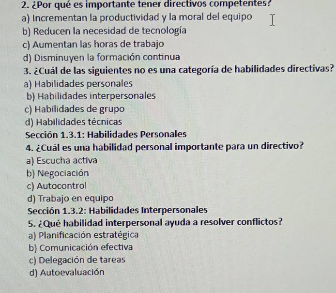 ¿Por qué es importante tener directivos competentes?
a) Incrementan la productividad y la moral del equipo
b) Reducen la necesidad de tecnología
c) Aumentan las horas de trabajo
d) Disminuyen la formación continua
3. ¿Cuál de las siguientes no es una categoría de habilidades directivas?
a) Habilidades personales
b) Habilidades interpersonales
c) Habilidades de grupo
d) Habilidades técnicas
Sección 1.3.1: Habilidades Personales
4. ¿Cuál es una habilidad personal importante para un directivo?
a) Escucha activa
b) Negociación
c) Autocontrol
d) Trabajo en equipo
Sección 1.3.2: Habilidades Interpersonales
5. ¿Qué habilidad interpersonal ayuda a resolver conflictos?
a) Planificación estratégica
b) Comunicación efectiva
c) Delegación de tareas
d) Autoevaluación