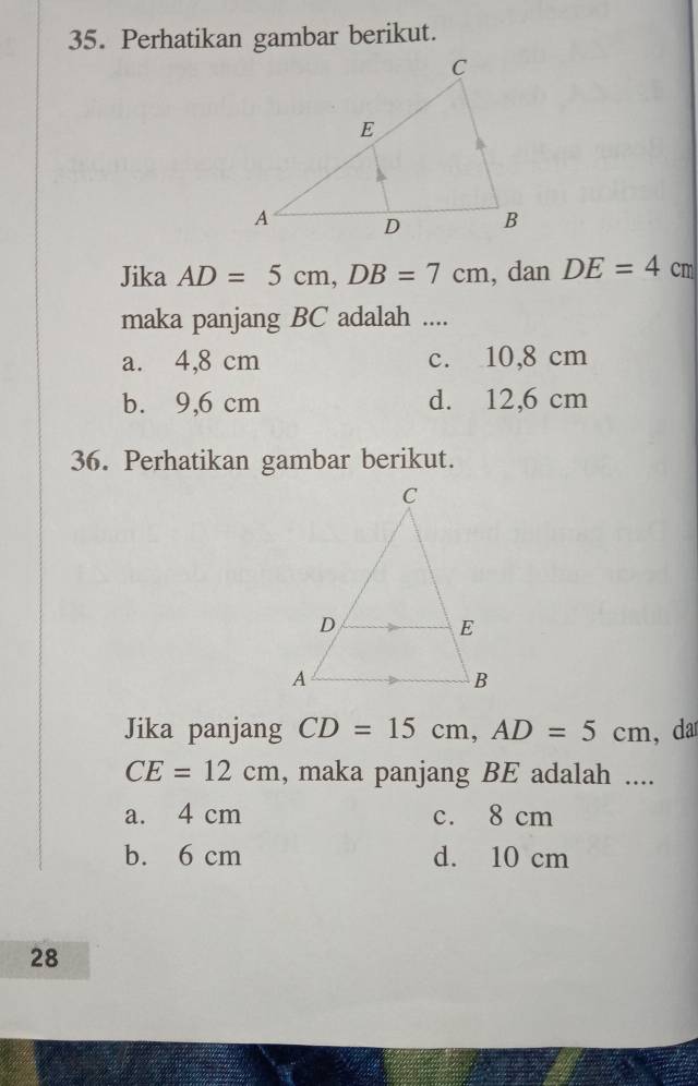 Perhatikan gambar berikut.
Jika AD=5cm, DB=7cm , dan DE=4cm
maka panjang BC adalah ....
a. 4,8 cm c. 10,8 cm
b. 9,6 cm d. 12,6 cm
36. Perhatikan gambar berikut.
Jika panjang CD=15cm, AD=5cm , da
CE=12cm , maka panjang BE adalah ....
a. 4 cm c. 8 cm
b. 6 cm d. 10 cm
28