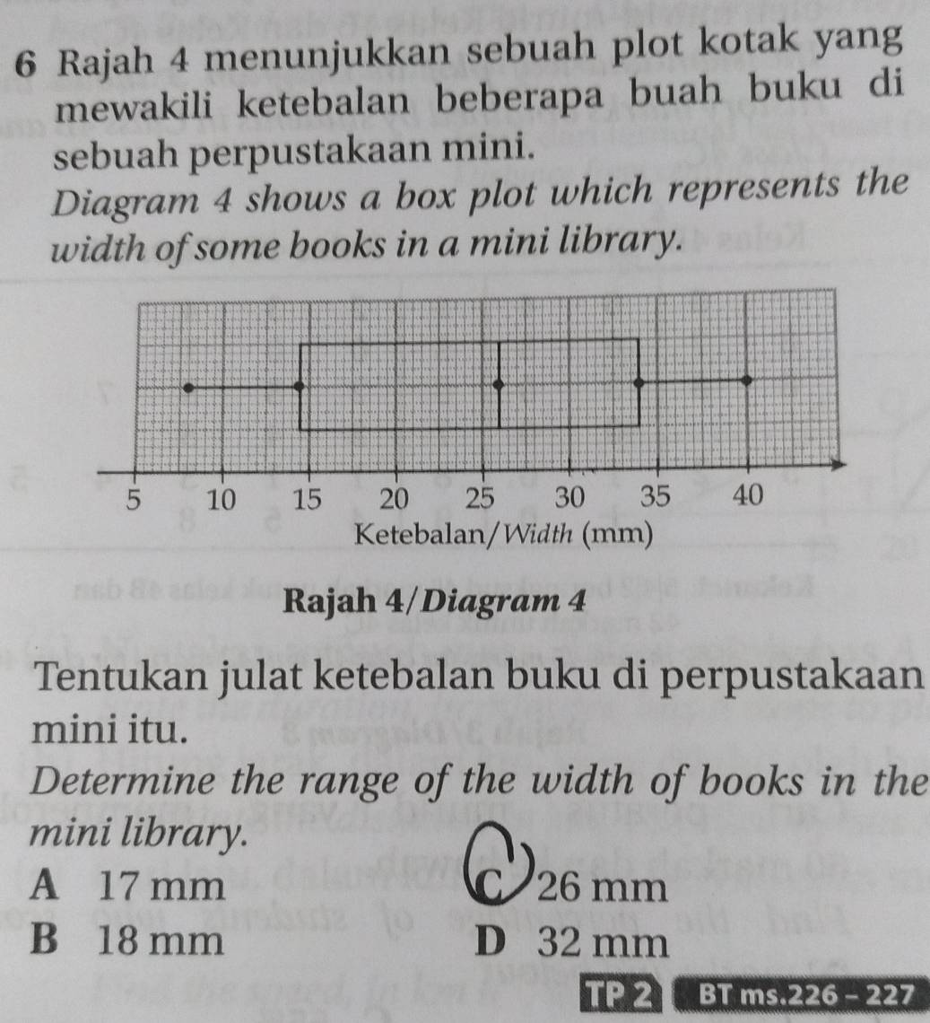 Rajah 4 menunjukkan sebuah plot kotak yang
mewakili ketebalan beberapa buah buku di
sebuah perpustakaan mini.
Diagram 4 shows a box plot which represents the
width of some books in a mini library.
Rajah 4/Diagram 4
Tentukan julat ketebalan buku di perpustakaan
mini itu.
Determine the range of the width of books in the
mini library.
A 17 mm C 26 mm
B 18 mm D 32 mm
TP 2 BT ms.226 - 227