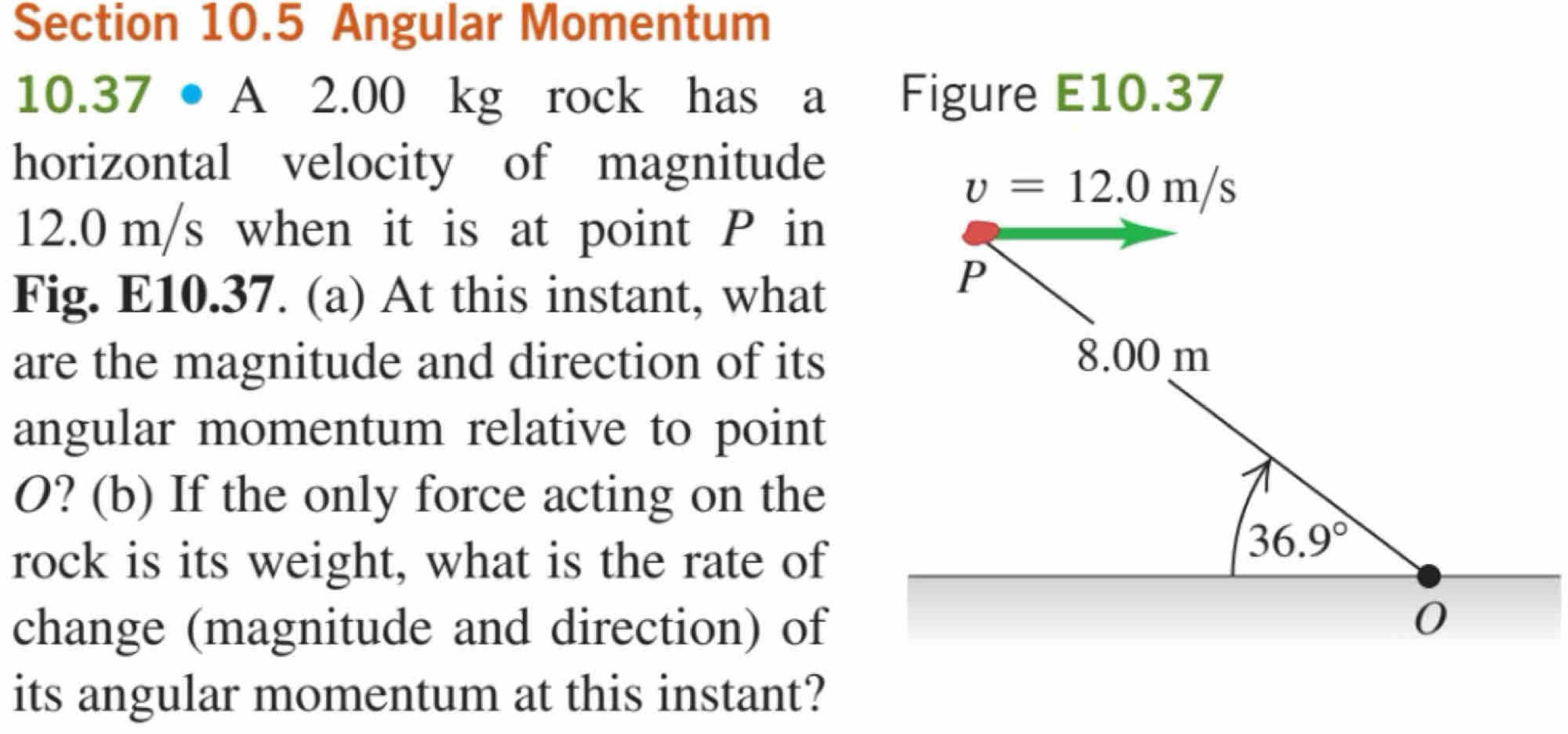 Angular Momentum
1 0.37· A 2.00 kg rock has a  Figure E10.37
horizontal velocity of magnitude
v=12.0m/s
12.0 m/s when it is at point P in
Fig. E10.37. (a) At this instant, what
are the magnitude and direction of its
angular momentum relative to point
O? (b) If the only force acting on the
rock is its weight, what is the rate of
change (magnitude and direction) of
its angular momentum at this instant?