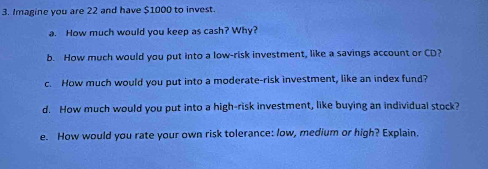 Imagine you are 22 and have $1000 to invest. 
a. How much would you keep as cash? Why? 
b. How much would you put into a low-risk investment, like a savings account or CD? 
c. How much would you put into a moderate-risk investment, like an index fund? 
d. How much would you put into a high-risk investment, like buying an individual stock? 
e. How would you rate your own risk tolerance: low, medium or high? Explain.