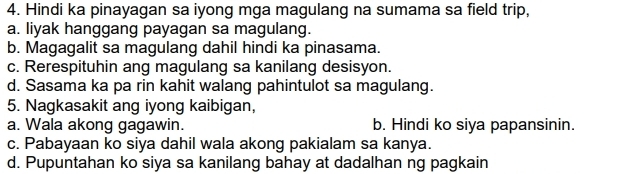 Hindi ka pinayagan sa iyong mga magulang na sumama sa field trip,
a. liyak hanggang payagan sa magulang.
b. Magagalit sa magulang dahil hindi ka pinasama.
c. Rerespituhin ang magulang sa kanilang desisyon.
d. Sasama ka pa rin kahit walang pahintulot sa magulang.
5. Nagkasakit ang iyong kaibigan,
a. Wala akong gagawin. b. Hindi ko siya papansinin.
c. Pabayaan ko siya dahil wala akong pakialam sa kanya.
d. Pupuntahan ko siya sa kanilang bahay at dadalhan ng pagkain