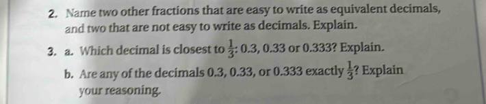 Name two other fractions that are easy to write as equivalent decimals, 
and two that are not easy to write as decimals. Explain. 
3. a. Which decimal is closest to  1/3  : 0.3, 0.33 or 0.333? Explain. 
b. Are any of the decimals 0.3, 0.33, or 0.333 exactly  1/3  ? Explain 
your reasoning.