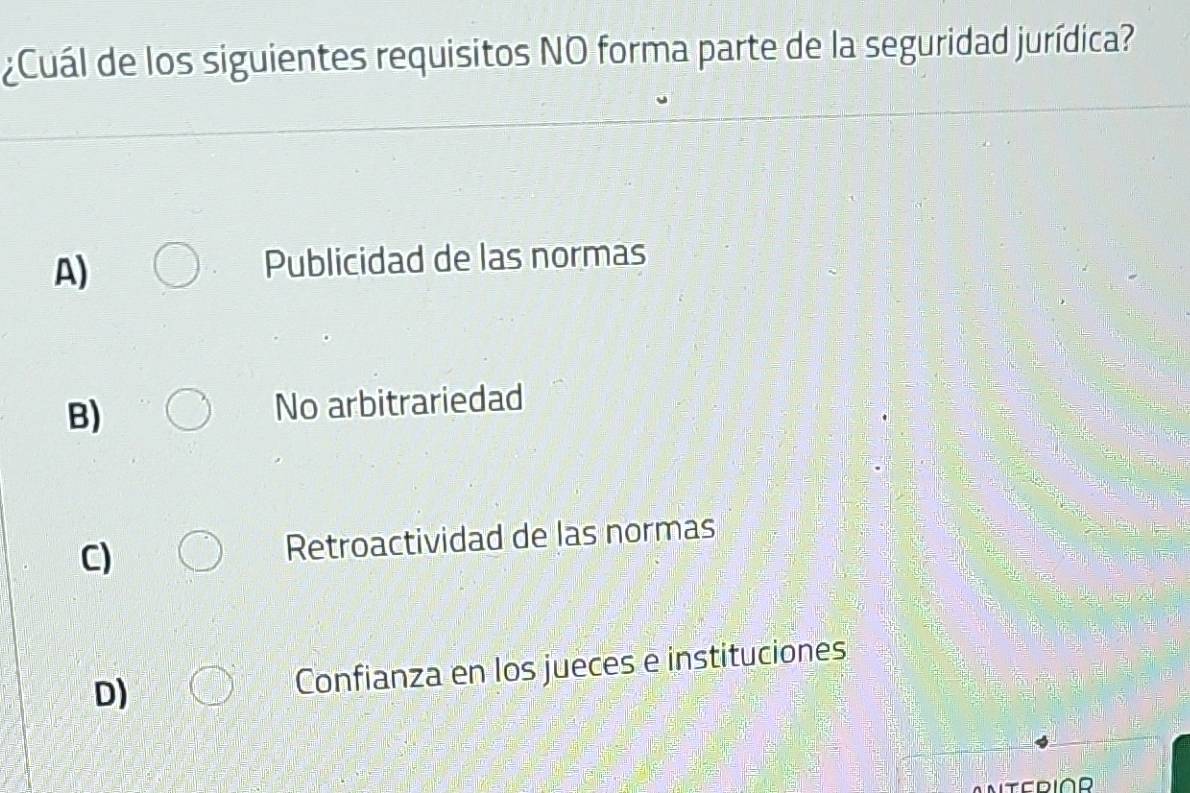 ¿Cuál de los siguientes requisitos NO forma parte de la seguridad jurídica?
A)
Publicidad de las normas
B) No arbitrariedad
C) Retroactividad de las normas
D) Confianza en los jueces e instituciones