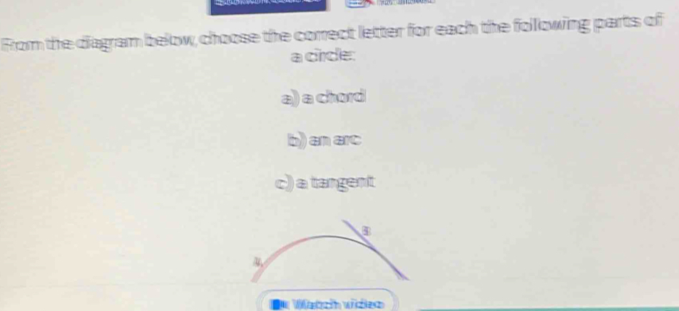 From the diagram below, choose the correct letter for each the following parts of 
a circle: 
a) a chord 
b) an arc 
c) a tangent