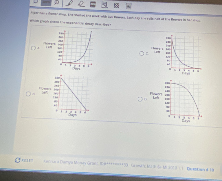 170 
Piper has a flower shop. She started the week with 320 flowers. Each day she sells half of the flowers in her shop. 
Which graph shows the exponential decay described? 

A 

C 




B. 
D. 


RESET Kennara Damya Monay Grant, DH° *******33 Growth: Math 6+ Ml 2010 1.1 Question # 10