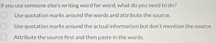 If you use someone else's writing word for word, what do you need to do?
Use quotation marks around the words and attribute the source.
Use quotation marks around the actual information but don't mention the source.
Attribute the source first and then paste in the words.