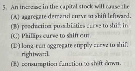 An increase in the capital stock will cause the
(A) aggregate demand curve to shift leftward.
(B) production possibilities curve to shift in.
(C) Phillips curve to shift out.
(D) long-run aggregate supply curve to shift
rightward.
(E) consumption function to shift down.