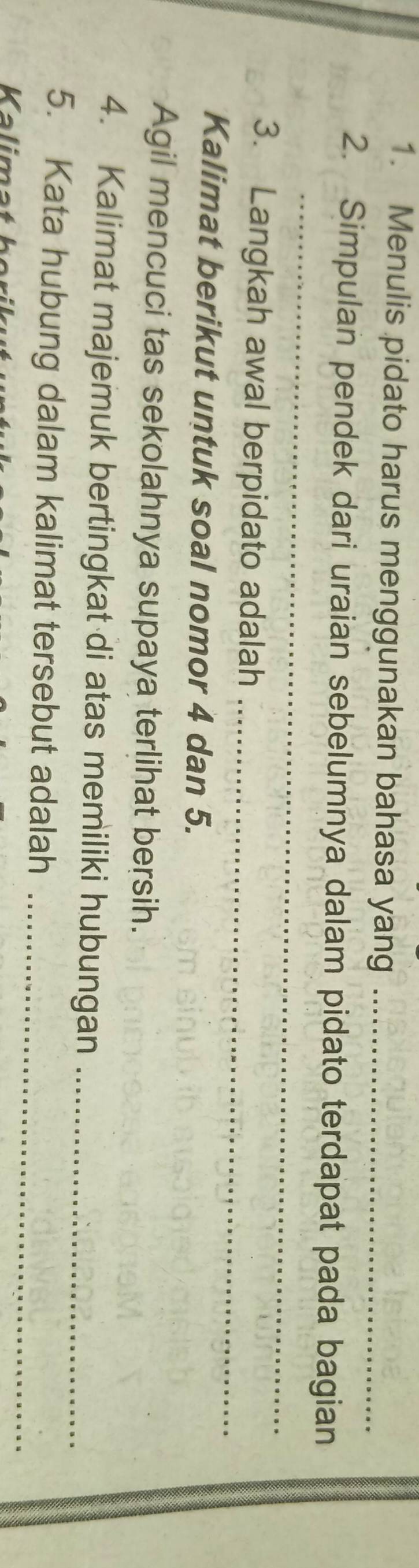 Menulis pidato harus menggunakan bahasa yang_ 
_ 
2. Simpulan pendek dari uraian sebelumnya dalam pidato terdapat pada bagian 
_ 
3. Langkah awal berpidato adalah 
Kalimat berikut untuk soal nomor 4 dan 5. 
Agil mencuci tas sekolahnya supaya terlihat bersih. 
4. Kalimat majemuk bertingkat di atas memiliki hubungan_ 
5. Kata hubung dalam kalimat tersebut adalah_ 
Kalima t h e