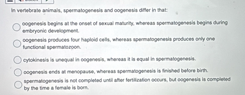 In vertebrate animals, spermatogenesis and oogenesis differ in that:
oogenesis begins at the onset of sexual maturity, whereas spermatogenesis begins during
embryonic development.
oogenesis produces four haploid cells, whereas spermatogenesis produces only one
functional spermatozoon.
cytokinesis is unequal in oogenesis, whereas it is equal in spermatogenesis.
oogenesis ends at menopause, whereas spermatogenesis is finished before birth.
spermatogenesis is not completed until after fertilization occurs, but oogenesis is completed
by the time a female is born.