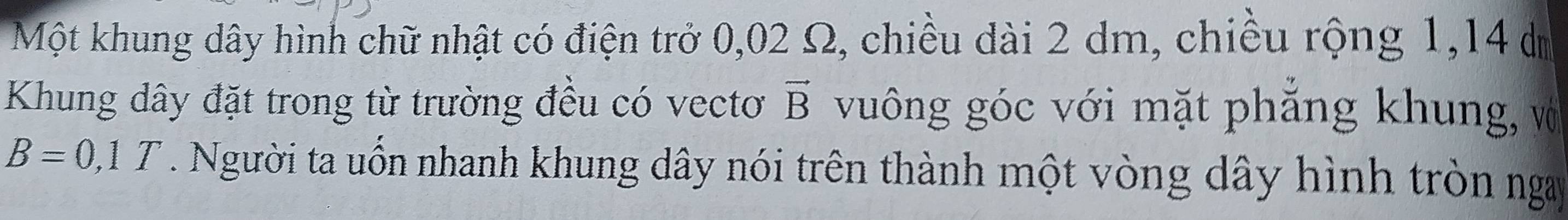 Một khung dây hình chữ nhật có điện trở 0,02 Ω, chiều dài 2 dm, chiều rộng 1, 14 d 
Khung dây đặt trong từ trường đều có vectơ vector B vuông góc với mặt phẳng khung, vớ
B=0,1T. Người ta uốn nhanh khung dây nói trên thành một vòng dây hình tròn ngay