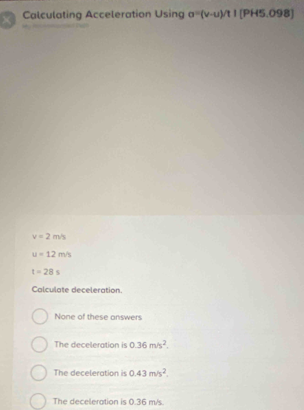 Calculating Acceleration Using a=(v-u)/t1 [PH5.0S 8
v=2m/s
u=12m/s
t=28s
Calculate deceleration.
None of these answers
The deceleration is 0.36m/s^2.
The deceleration is 0.43m/s^2.
The deceleration is 0.36 m/s.