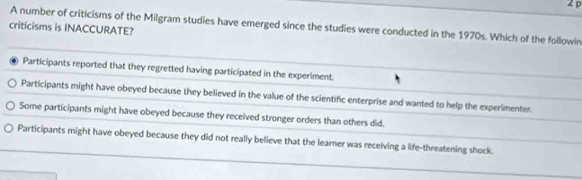 A number of criticisms of the Milgram studies have emerged since the studies were conducted in the 1970s. Which of the followin
criticisms is INACCURATE?
Participants reported that they regretted having participated in the experiment.
Participants might have obeyed because they believed in the value of the scientific enterprise and wanted to help the experimenter.
Some participants might have obeyed because they received stronger orders than others did.
Participants might have obeyed because they did not really believe that the learner was receiving a life-threatening shock.