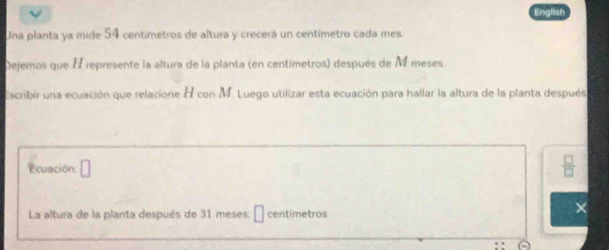 English 
Una planta ya mide 54 centímetros de altura y crecerá un centímetro cada mes. 
Dejemos que I represente la altura de la planta (en centímetros) después de M meses. 
Escribir una ecuación que relacione H con M. Luego utilizar esta ecuación para hallar la altura de la planta después 
Ecuación:
 □ /□  
La altura de la planta después de 31 meses: É centímetros
×